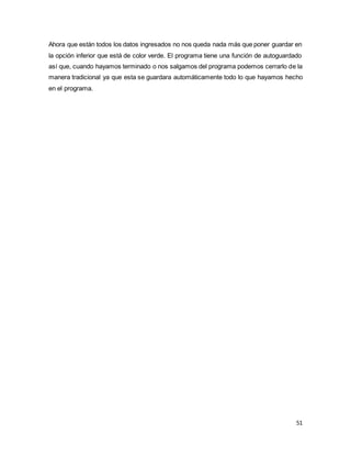 51
Ahora que están todos los datos ingresados no nos queda nada más que poner guardar en
la opción inferior que está de color verde. El programa tiene una función de autoguardado
así que, cuando hayamos terminado o nos salgamos del programa podemos cerrarlo de la
manera tradicional ya que esta se guardara automáticamente todo lo que hayamos hecho
en el programa.
 