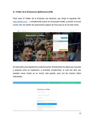 52
6.- Twitter de la Empresa []: @AlmacenLaVilla
Para crear el Twitter de la Empresa nos tenemos que dirigir al siguiente link:
https://twitter.com/ , o simplemente buscar en el buscador twitter y pinchar en la red
social. Una vez dentro les aparecerá la página de inicio que se ve de este modo.
En esta parte para registrarnos podemos poner directamente los datos que nos pide
y después clicar en registrarse, o pincharlo simplemente, lo cual nos abre una
pestaña nueva donde se ve mucho más grande, pero con los mismos datos
solicitantes.
 