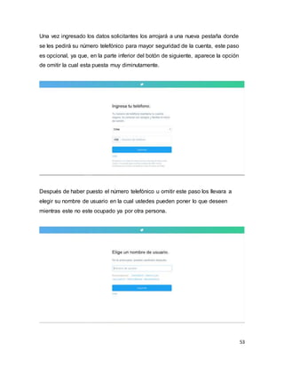 53
Una vez ingresado los datos solicitantes los arrojará a una nueva pestaña donde
se les pedirá su número telefónico para mayor seguridad de la cuenta, este paso
es opcional, ya que, en la parte inferior del botón de siguiente, aparece la opción
de omitir la cual esta puesta muy diminutamente.
Después de haber puesto el número telefónico u omitir este paso los llevara a
elegir su nombre de usuario en la cual ustedes pueden poner lo que deseen
mientras este no este ocupado ya por otra persona.
 