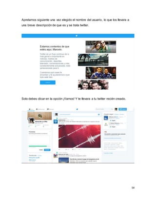 54
Apretamos siguiente una vez elegido el nombre del usuario, lo que los llevara a
una breve descripción de que es y se trata twitter.
Solo debes clicar en la opción ¡Vamos! Y te llevara a tu twitter recién creado.
 