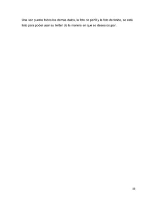 56
Una vez puesto todos los demás datos, la foto de perfil y la foto de fondo, se está
listo para poder usar su twitter de la manera en que se desea ocupar.
 