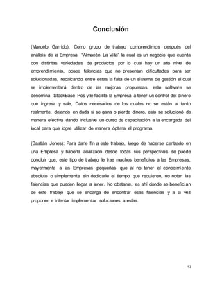 57
Conclusión
(Marcelo Garrido): Como grupo de trabajo comprendimos después del
análisis de la Empresa “Almacén La Villa” la cual es un negocio que cuenta
con distintas variedades de productos por lo cual hay un alto nivel de
emprendimiento, posee falencias que no presentan dificultades para ser
solucionadas, recalcando entre estas la falta de un sistema de gestión el cual
se implementará dentro de las mejoras propuestas, este software se
denomina StockBase Pos y le facilita la Empresa a tener un control del dinero
que ingresa y sale, Datos necesarios de los cuales no se están al tanto
realmente, dejando en duda si se gana o pierde dinero, esto se solucionó de
manera efectiva dando inclusive un curso de capacitación a la encargada del
local para que logre utilizar de manera óptima el programa.
(Bastián Jones): Para darle fin a este trabajo, luego de haberse centrado en
una Empresa y haberla analizado desde todas sus perspectivas se puede
concluir que, este tipo de trabajo le trae muchos beneficios a las Empresas,
mayormente a las Empresas pequeñas que al no tener el conocimiento
absoluto o simplemente sin dedicarle el tiempo que requieren, no notan las
falencias que pueden llegar a tener. No obstante, es ahí donde se benefician
de este trabajo que se encarga de encontrar esas falencias y a la vez
proponer e intentar implementar soluciones a estas.
 
