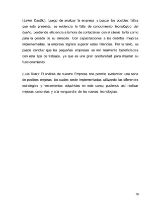 58
(Javier Castillo): Luego de analizar la empresa y buscar las posibles fallas
que esta presenta, se evidencia la falta de conocimiento tecnológico del
dueño, perdiendo eficiencia a la hora de contactarse con el cliente tanto como
para la gestión de su almacén. Con capacitaciones a las distintas mejoras
implementadas, la empresa lograra superar estas falencias. Por lo tanto, se
puede concluir que las pequeñas empresas se ven realmente beneficiadas
con este tipo de trabajos, ya que es una gran oportunidad para mejorar su
funcionamiento.
(Luis Díaz): El análisis de nuestra Empresa nos permite evidenciar una serie
de posibles mejoras, las cuales serán implementadas utilizando las diferentes
estrategias y herramientas adquiridas en este curso, pudiendo así realizar
mejoras concretas y a la vanguardia de las nuevas tecnologías.
 