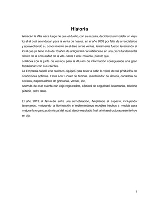 7
Historia
Almacén la Villa nace luego de que el dueño, con su esposa, decidieron remodelar un viejo
local el cual arrendaban para la venta de huevos, en el año 2003 por falta de arrendatarios
y aprovechando su conocimiento en el área de las ventas, lentamente fueron levantando el
local que ya tiene más de 10 años de antigüedad convirtiéndose en una pieza fundamental
dentro de la comunidad de la villa Santa Elena Poniente, puesto que,
colabora con la junta de vecinos para la difusión de información consiguiendo una gran
familiaridad con sus clientes.
La Empresa cuenta con diversos equipos para llevar a cabo la venta de los productos en
condiciones óptimas. Estos son: Cooler de bebidas, mantenedor de lácteos, cortadora de
cecinas, dispensadores de golosinas, vitrinas, etc.
Además de esto cuenta con caja registradora, cámara de seguridad, lavamanos, teléfono
público, entre otros.
El año 2013 el Almacén sufre una remodelación, Ampliando el espacio, incluyendo
lavamanos, mejorando la iluminación e implementando muebles hechos a medida para
mejorar la organización visual del local, dando resultado final la infraestructura presente hoy
en día.
 