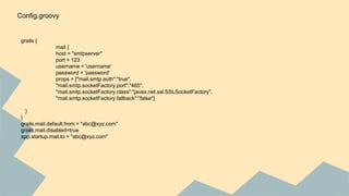 grails {
mail {
host = "smtpserver"
port = 123
username = 'username'
password = 'password'
props = ["mail.smtp.auth":"true",
"mail.smtp.socketFactory.port":"465",
"mail.smtp.socketFactory.class":"javax.net.ssl.SSLSocketFactory",
"mail.smtp.socketFactory.fallback":"false"]
}
}
grails.mail.default.from = "abc@xyz.com"
grails.mail.disabled=true
app.startup.mail.to = "abc@xyz.com"
Config.groovy
 