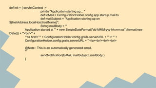 def init = { servletContext ->
println "Application starting up... "
def toMail = ConfigurationHolder.config.app.startup.mail.to
def mailSubject = "Application starting up on
${InetAddress.localHost.hostName}";
String mailBody = '''
Application started at ''' + new SimpleDateFormat("dd-MMM-yyy hh:mm:ss").format(new
Date()) + '''<br/>''' +
'''<a href=' ''' + ConfigurationHolder.config.grails.serverURL + ''' '> ''' +
ConfigurationHolder.config.grails.serverURL + '''</a><br/><br/><br/>
@Note : This is an automatically generated email.
'''
sendNotification(toMail, mailSubject, mailBody )
}
 