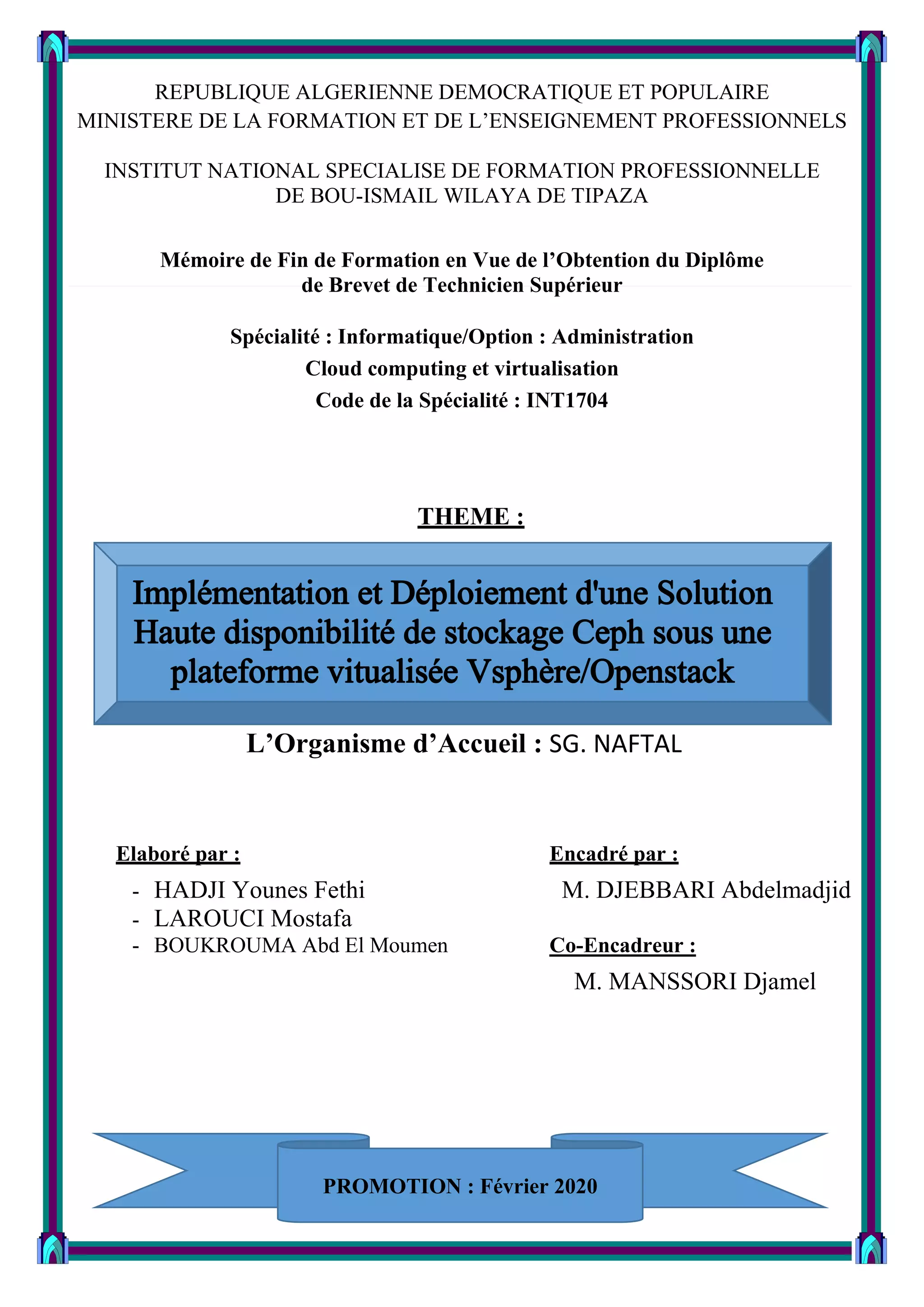 REPUBLIQUE ALGERIENNE DEMOCRATIQUE ET POPULAIRE
MINISTERE DE LA FORMATION ET DE L’ENSEIGNEMENT PROFESSIONNELS
INSTITUT NATIONAL SPECIALISE DE FORMATION PROFESSIONNELLE
DE BOU-ISMAIL WILAYA DE TIPAZA
Mémoire de Fin de Formation en Vue de l’Obtention du Diplôme
de Brevet de Technicien Supérieur
Spécialité : Informatique/Option : Administration
Cloud computing et virtualisation
Code de la Spécialité : INT1704
THEME :
L’Organisme d’Accueil : SG. NAFTAL
Elaboré par : Encadré par :
- HADJI Younes Fethi M. DJEBBARI Abdelmadjid
- LAROUCI Mostafa
- BOUKROUMA Abd El Moumen Co-Encadreur :
M. MANSSORI Djamel
PROMOTION : Février 2020
 