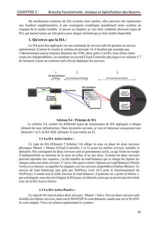 CHAPITRE 5 : Branche Fonctionnelle : Analyse et Spécification des Besoins
85
De nombreuses solutions de HA existent, mais parfois, elles peuvent vite représenter
une lourdeur supplémentaire, et par conséquent compliquer grandement notre système en
risquant de le rendre instable. A travers ce chapitre, je vais faire cohabiter plusieurs types de
HA, qui auront toutes un rôle précis pour chaque élément que je dois rendre disponible.
1. Qu'est-ce que la HA :
La HA peut être appliquée sur une multitude de services afin de garantir un service
opérationnel. Comme le montre le schéma de principe 14, il faudrait par exemple que
l’administrateur puisse toujours démarrer des VMs, donc grâce à la HA, nous allons lutter
contre les indisponibilités, en installant un second Cloud Controller physique (voir schéma 5.7
du Scénario 2 pour un contexte réel) afin de dupliquer les services.
1 2 3
HA Active/Passive
Stateless HA Active/Active Stateless HA Active/Active Statefull
Schéma 5.4 : Principe de HA
Le schéma 5.4, montre les différents types de mécanismes de HA appliqués à chaque
élément de mon infrastructure. Dans les points suivants, je vais m’intéresser uniquement aux
éléments 1 et 2, la HA SQL (élément 3) sera traitée au §3.
1.1 La HA Active/Active :
Ce type de HA (Elément 2 Schéma 5.4) oblige la mise en place de deux serveurs
physiques Master + Master (Cloud Controller 1 et 2) ayant les mêmes services installés et
démarrés. Par conséquent les deux serveurs sont en permanence actifs, ce qui limite les temps
d’indisponibilité au moment de la mise en échec d’un des deux. Comme les deux serveurs
peuvent répondre aux requêtes, j’ai dû installer un load balancer qui se charge de répartir les
charges entre mes deux serveurs. C’est-à- dire que le client s’adresse au Load Balancer (Flèche
Verte) et ce dernier va aiguiller les paquets vers les serveurs disponibles (Flèches Bleues). Ce
service de load balancing sera géré par HAProxy (voir §2.4 pour le fonctionnement de
HAProxy). Comme tout le trafic traverse le load balancer, il présente un « point of failure »,
par conséquent, nous devons intégrer la HA pour cet élément, mais qui ne pourra pas être traité
avec de la HA Active/Active.
1.2 La HA Active/Passive :
Ce type de HA met en place deux serveurs : Master + Salve. Sur ces deux serveurs sont
installés les mêmes services, mais sur le MASTER ils sont démarrés, tandis que sur le SLAVE
ils sont stoppés. Voici un schéma représentant le système :
API OpenStack
Load
Balancer 1
Load
Balancer 2
Nova 1
Nova 2
Cinder 1
Cinder 2
Horizon 1
Horizon 2
Client
Envoie requêtes
http Roundrobin
Echange
IP virtuelle
KeepAlived
Noeud1
MySQL ou
MariaDB
Noeud2
MySQL ou
MariaDB
Réplication
des Données
Cluster MySQL
 