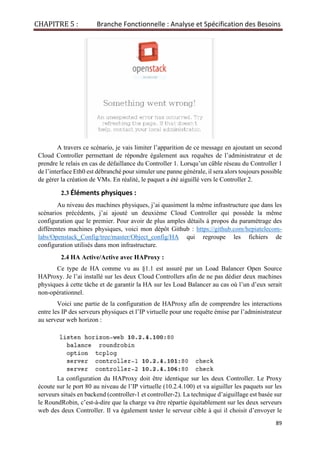 CHAPITRE 5 : Branche Fonctionnelle : Analyse et Spécification des Besoins
89
A travers ce scénario, je vais limiter l’apparition de ce message en ajoutant un second
Cloud Controller permettant de répondre également aux requêtes de l’administrateur et de
prendre le relais en cas de défaillance du Controller 1. Lorsqu’un câble réseau du Controller 1
de l’interface Eth0 est débranché pour simuler une panne générale, il sera alors toujours possible
de gérer la création de VMs. En réalité, le paquet a été aiguillé vers le Controller 2.
2.3 Éléments physiques :
Au niveau des machines physiques, j’ai quasiment la même infrastructure que dans les
scénarios précédents, j’ai ajouté un deuxième Cloud Controller qui possède la même
configuration que le premier. Pour avoir de plus amples détails à propos du paramétrage des
différentes machines physiques, voici mon dépôt Github : https://github.com/hepiatelecom-
labs/Openstack_Config/tree/master/Object_config/HA qui regroupe les fichiers de
configuration utilisés dans mon infrastructure.
2.4 HA Active/Active avec HAProxy :
Ce type de HA comme vu au §1.1 est assuré par un Load Balancer Open Source
HAProxy. Je l’ai installé sur les deux Cloud Controllers afin de ne pas dédier deux machines
physiques à cette tâche et de garantir la HA sur les Load Balancer au cas où l’un d’eux serait
non-opérationnel.
Voici une partie de la configuration de HAProxy afin de comprendre les interactions
entre les IP des serveurs physiques et l’IP virtuelle pour une requête émise par l’administrateur
au serveur web horizon :
La configuration du HAProxy doit être identique sur les deux Controller. Le Proxy
écoute sur le port 80 au niveau de l’IP virtuelle (10.2.4.100) et va aiguiller les paquets sur les
serveurs situés en backend (controller-1 et controller-2). La technique d’aiguillage est basée sur
le RoundRobin, c’est-à-dire que la charge va être répartie équitablement sur les deux serveurs
web des deux Controller. Il va également tester le serveur cible à qui il choisit d’envoyer le
 