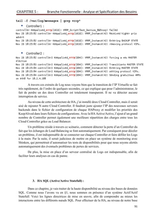 CHAPITRE 5 : Branche Fonctionnelle : Analyse et Spécification des Besoins
91
A travers ces extraits de Log nous voyons bien que la transition de l’IP Virtuelle se fait
très rapidement, de l’ordre de quelques secondes, ce qui explique que pour l’administrateur, le
fait de perdre un des deux Controller est totalement transparent. Il ne va détecter aucune
interruption de service.
Au niveau de cette architecture de HA, j’ai installé deux Cloud Controller, mais il serait
aisé de rajouter N autre Cloud Controller. Il faudrait juste ajouter l’IP des nouveaux serveurs
backends dans le fichier de configuration de chaque HAProxy et modifier les priorités des
KeepAlived dans leurs fichiers de configurations. Avec la HA Active/Active, l’ajout d’un grand
nombre de Controller permet également une meilleure répartition des charges entre tous les
Cloud Controller grâce au Load Balancer.
Un problème réside à travers ce scénario, comment détecter la perte d’un Controller du
fait que les échanges de Load Balancing se font automatiquement. Par conséquent pour déceler
un problème, il est indispensable de se connecter sur chaque Controller et faire défiler les Logs
à la main. Par la suite, il serait judicieux de mettre en place un système de monitoring avec
Shinken, qui permettrait d’automatiser les tests de disponibilités pour que nous soyons alertés
automatiquement des éventuels problèmes de pertes de services.
De plus, la mise en place d’un serveur centralisé de Logs est indispensable, afin de
faciliter leurs analyses en cas de panne.
3. HA SQL (Active/Active Statefull) :
Dans ce chapitre, je vais traiter de la haute disponibilité au niveau des bases de données
SQL. Comme nous l’avons vu en §1, nous sommes en présence d’un système Actif/Actif
Statefull. Voici les lignes directrices de mise en œuvre, afin de comprendre au mieux les
interactions entre les différents nœuds SQL. Pour effectuer de la HA, au niveau de notre base
 