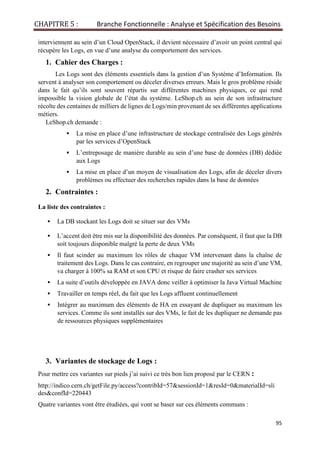 CHAPITRE 5 : Branche Fonctionnelle : Analyse et Spécification des Besoins
95
interviennent au sein d’un Cloud OpenStack, il devient nécessaire d’avoir un point central qui
récupère les Logs, en vue d’une analyse du comportement des services.
1. Cahier des Charges :
Les Logs sont des éléments essentiels dans la gestion d’un Système d’Information. Ils
servent à analyser son comportement ou déceler diverses erreurs. Mais le gros problème réside
dans le fait qu’ils sont souvent répartis sur différentes machines physiques, ce qui rend
impossible la vision globale de l’état du système. LeShop.ch au sein de son infrastructure
récolte des centaines de milliers de lignes de Logs/min provenant de ses différentes applications
métiers.
LeShop.ch demande :
▪ La mise en place d’une infrastructure de stockage centralisée des Logs générés
par les services d’OpenStack
▪ L’entreposage de manière durable au sein d’une base de données (DB) dédiée
aux Logs
▪ La mise en place d’un moyen de visualisation des Logs, afin de déceler divers
problèmes ou effectuer des recherches rapides dans la base de données
2. Contraintes :
La liste des contraintes :
▪ La DB stockant les Logs doit se situer sur des VMs
▪ L’accent doit être mis sur la disponibilité des données. Par conséquent, il faut que la DB
soit toujours disponible malgré la perte de deux VMs
▪ Il faut scinder au maximum les rôles de chaque VM intervenant dans la chaîne de
traitement des Logs. Dans le cas contraire, en regrouper une majorité au sein d’une VM,
va charger à 100% sa RAM et son CPU et risque de faire crasher ses services
▪ La suite d’outils développée en JAVA donc veiller à optimiser la Java Virtual Machine
▪ Travailler en temps réel, du fait que les Logs affluent continuellement
▪ Intégrer au maximum des éléments de HA en essayant de dupliquer au maximum les
services. Comme ils sont installés sur des VMs, le fait de les dupliquer ne demande pas
de ressources physiques supplémentaires
3. Variantes de stockage de Logs :
Pour mettre ces variantes sur pieds j’ai suivi ce très bon lien proposé par le CERN :
http://indico.cern.ch/getFile.py/access?contribId=57&sessionId=1&resId=0&materialId=sli
des&confId=220443
Quatre variantes vont être étudiées, qui vont se baser sur ces éléments communs :
 