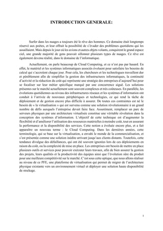I
INTRODUCTION GENERALE:
Surfer dans les nuages a toujours été le rêve des hommes. Ce domaine était longtemps
réservé aux poètes, et leur offrait la possibilité de s’évader des problèmes quotidiens qui les
assaillaient. Mais depuis le jour où les avions et autres objets volants, conquirent le grand espace
ciel, une grande majorité de gens pouvait sillonner plusieurs types de nuages. Ce rêve est
également devenu réalité, dans le domaine de l’informatique.
Actuellement, on parle beaucoup de Cloud Computing, et ce n’est pas par hasard. En
effet, le matériel et les systèmes informatiques associés évoluent pour satisfaire les besoins de
calcul qui s’accroîent chaque jour. Pour cela, les chercheurs et les technologues travaillent dur
et péniblement afin de simplifier la gestion des infrastructures informatiques, la continuité
d’activité et la réduction du coût qui représente une stratégie des entreprises d’aujourd’hui pour
se focaliser sur leur métier spécifique marqué par une concurrence aiguë. Les solutions
présentes sur le marché actuellement sont souvent complexes et très coûteuses. En parallèle, les
évolutions quotidiennes au niveau des infrastructures réseaux et les systèmes d’information ont
conduit à l’arrivée de nouveaux périphériques et technologies, ce qui rend la tâche de
déploiement et de gestion encore plus difficile à assurer. De toutes ces contraintes est né le
besoin de « la virtualisation » qui est survenu comme une solution révolutionnaire à un grand
nombre de défis auxquels l’entreprise devait faire face. Assurément, remplacer un parc de
serveurs physiques par une architecture virtualisée constitue une véritable révolution dans la
conception des systèmes d’information. L’objectif de cette technique est d’augmenter la
flexibilité et d’améliorer l’utilisation des ressources matérielles à moindre coût, tout en assurant
la performance et la disponibilité des services. Cette notion a évoluée encore plus, et a fait
apparaître un nouveau terme : le Cloud Computing. Dans les dernières années, cette
terminologie, qui se base sur la virtualisation, a envahi le monde de la commercialisation, et
s’est présentée comme une solution inédite arrivant jusqu’aux clients distants. Toutefois, cette
tendance divulgue des défaillances, qui ont été souvent ignorées lors de ces déploiements en
raison du coût, ou la complexité de mise en place. Les entreprises ont besoin de mettre en place
plusieurs outils et services pour pouvoir exécuter leurs travaux, afin de bien assurer la gestion
des projets, leurs qualités et la productivité des équipes ainsi que l’évolution sûre du produit
pour une meilleure compétitivité sur le marché. C’est sous cette optique, que nous allons réaliser
au niveau de ce PFE, une plateforme de virtualisation qui permet de migrer de l’architecture
physique existante vers un environnement virtuel et déployer une solution haute disponibilité
de stockage.
 