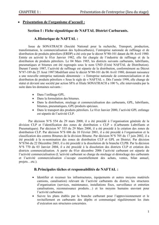 CHAPITRE 1 : Présentation de l’entreprise (lieu du stage)
1
• Présentation de l’organisme d’accueil :
Section I : Fiche signalétique de NAFTAL District Carburants.
A.Historique de NAFTAL :
Issue de SONATRACH (Société National pour la recherche, Transport, production,
transformation, la commercialisation des hydrocarbures), l’entreprise nationale de raffinage et de
distribution de produits pétroliers (ERDP) a été crée par le décret N°80-101 datant du 06 Avril 1980.
Entrée en activité le 01er Janvier 1982, elle fut chargée de l’industrie de raffinage et de la
distribution de produits pétroliers. Le 04 Mars 1985, les districts suivants carburants, lubrifiants,
pneumatiques et bitumes ont été regroupés sous le nom UND (Unité NAFTAL de Distribution).
Durant l’année 1987, l’activité de raffinage est séparée de la distribution, conformément au Décret
N°87-189 du 25 Aout 1987.Modifiant ainsi le décret N°80-101 du 06 Avril 1980, donnant naissance
a une nouvelle entreprise nationale dénommée : « Entreprise nationale de commercialisation et de
distribution de produits pétroliers » Sous le sigle de « NAFTAL ». Dès l’année 1998, elle change de
statut et devient une société par action SPA et filiale SONATRACH a 100 %, elle interviendra par la
suite dans les domaines suivants :
• Dans l’enfûtage GPL.
• Dans la formulation des bitumes.
• Dans la distribution, stockage et commercialisation des carburants, GPL, lubrifiants,
bitumes, pneumatiques, GPL/produits spéciaux.
• Dans le transport des produits pétroliers. Le 01er Janvier 2000, l’activité GPL enfutage
est séparée de l’activité CLP.
Par décision N°S 554 du 29 mars 2000, il a été procédé à l’organisation générale de la
division CLP et l’identification des zones de distribution « CLP » (Carburants Lubrifiants et
Pneumatiques). Par décision N° 555 du 29 Mars 2000, il a été procédé à la création des zones de
distribution CLP. Par décision N°S 606 du 10 Février 2001, il a été procédé à l’organisation et la
classification des centres Bitumes de la division Bitume. Par décision N°S 705 du 17 juin 2002, il a
été procédé à la re-nomination des zones de distribution CLP et GPL en District. Par décision
N°S766 du 22 Décembre 2003, il a été procédé à la dissolution de la branche CLPB. Par la décision
N°S 770 du 03 Janvier 2004, il a été procédé à la dissolution des districts CLP et création des
districts commercialisation. A partir du 01er décembre 2006 l’activité carburant est séparée de
l’activité commercialisation (L’activité carburant se charge du stockage et déstockage des carburants
et l’activité commercialisation s’occupe essentiellement des achats, ventes, bilan annuel,
projets…etc.).
B.Principales tâches et responsabilités de NAFTAL :
• Identifier et recenser les infrastructures, équipements et autres moyens matériels
camions, canalisation) relevant de l’activité carburants du district, les structures
d’organisation (services, maintenance, installations fixes, surveillance et entretien
canalisations, reconnaissance produits…) et les moyens humains œuvrant pour
l’activité carburants.
• Suivre les plans établis par la branche carburant pour l’approvisionnement et le
ravitaillement en carburants des dépôts et communiqué régulièrement les états
d’exécution aux structures concernées.
 