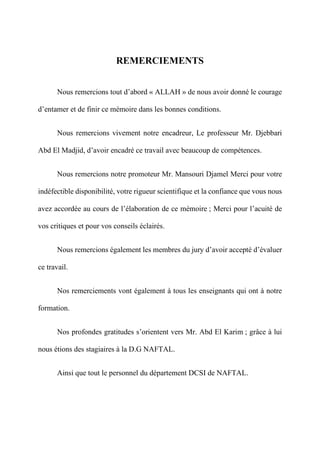 REMERCIEMENTS
Nous remercions tout d’abord « ALLAH » de nous avoir donné le courage
d’entamer et de finir ce mémoire dans les bonnes conditions.
Nous remercions vivement notre encadreur, Le professeur Mr. Djebbari
Abd El Madjid, d’avoir encadré ce travail avec beaucoup de compétences.
Nous remercions notre promoteur Mr. Mansouri Djamel Merci pour votre
indéfectible disponibilité, votre rigueur scientifique et la confiance que vous nous
avez accordée au cours de l’élaboration de ce mémoire ; Merci pour l’acuité de
vos critiques et pour vos conseils éclairés.
Nous remercions également les membres du jury d’avoir accepté d’évaluer
ce travail.
Nos remerciements vont également à tous les enseignants qui ont à notre
formation.
Nos profondes gratitudes s’orientent vers Mr. Abd El Karim ; grâce à lui
nous étions des stagiaires à la D.G NAFTAL.
Ainsi que tout le personnel du département DCSI de NAFTAL.
 