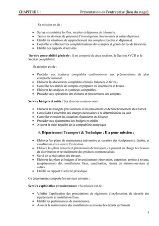 CHAPITRE 1 : Présentation de l’entreprise (lieu du stage)
3
Sa mission est de :
• Suivre et contrôler les flux, recettes et dépenses de trésorerie.
• Traiter les dossiers de paiement d’investigation, fournisseurs et autres dépenses.
• Etablir les situations de rapprochement des comptes (recettes et dépenses)
• Contrôler et effectuer les comptabilisations des comptes et grands livres de trésorerie.
• Etablir des rapports d’activités.
Service comptabilité générale : il est composé de deux sections, la Section SVCD et la
Section comptabilité.
Sa mission est de :
• Procéder aux écritures comptables conformément aux préconisations du plan
comptable national.
• Elaborer les documents comptables (Bilans, balances et livres).
• Contrôler les arrêtés de comptes et préparer les inventaires et bilans.
• Elaborer les analyses et synthèses comptables.
• Procéder aux opérations des clôtures et réouvertures des comptes.
Service budgets et coûts : Ses diverses missions sont :
• Elaborer les budgets prévisionnels d’investissement et de fonctionnement du District.
• Consolider l’ensemble des charges nécessaires à la détermination du coût
• Contrôler et traiter les situations financières du District
• Procéder aux ajustements des budgets et crédits
• Assurer le suivi régulier de la comptabilité analytique
4. Département Transport & Technique : Il a pour mission :
• Elaborer les plans de maintenance préventive et curative des équipements, dépôts, et
canalisation et en suivre l’exécution.
• Elabore les plans annuels et pluriannuels de transport, en prenant en charge les besoins
de distribution et ravitaillement des produits commercialisés.
• Suivi de la réalisation des travaux.
• Elaborer les plans et budgets d’investissement (rénovation, extension, remise à niveau,
remplacement) des installations fixes, canalisation, réseau de stations-services et
autres.
• Etablir un rapport d’activité périodique.
Ce département comporte les services suivants :
Service exploitation et maintenance : Sa mission est de :
• Vérifier l’application des prescriptions du règlement d’exploitation, de sécurité des
équipements et installation fixes.
• Etablir les performances de maintenance.
• Assurer la maintenance des installations au niveau des dépôts carburants
 
