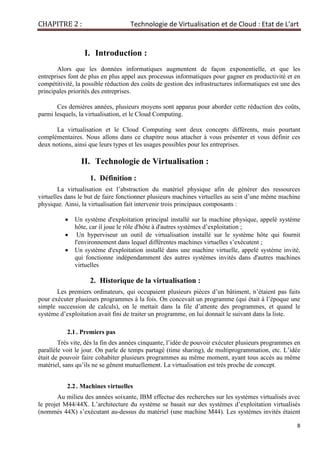 CHAPITRE 2 : Technologie de Virtualisation et de Cloud : Etat de L'art
8
I. Introduction :
Alors que les données informatiques augmentent de façon exponentielle, et que les
entreprises font de plus en plus appel aux processus informatiques pour gagner en productivité et en
compétitivité, la possible réduction des coûts de gestion des infrastructures informatiques est une des
principales priorités des entreprises.
Ces dernières années, plusieurs moyens sont apparus pour aborder cette réduction des coûts,
parmi lesquels, la virtualisation, et le Cloud Computing.
La virtualisation et le Cloud Computing sont deux concepts différents, mais pourtant
complémentaires. Nous allons dans ce chapitre nous attacher à vous présenter et vous définir ces
deux notions, ainsi que leurs types et les usages possibles pour les entreprises.
II. Technologie de Virtualisation :
1. Définition :
La virtualisation est l’abstraction du matériel physique afin de générer des ressources
virtuelles dans le but de faire fonctionner plusieurs machines virtuelles au sein d’une même machine
physique. Ainsi, la virtualisation fait intervenir trois principaux composants :
• Un système d'exploitation principal installé sur la machine physique, appelé système
hôte, car il joue le rôle d'hôte à d'autres systèmes d’exploitation ;
• Un hyperviseur un outil de virtualisation installé sur le système hôte qui fournit
l'environnement dans lequel différentes machines virtuelles s’exécutent ;
• Un système d'exploitation installé dans une machine virtuelle, appelé système invité,
qui fonctionne indépendamment des autres systèmes invités dans d'autres machines
virtuelles
2. Historique de la virtualisation :
Les premiers ordinateurs, qui occupaient plusieurs pièces d’un bâtiment, n’étaient pas faits
pour exécuter plusieurs programmes à la fois. On concevait un programme (qui était à l’époque une
simple succession de calculs), on le mettait dans la file d’attente des programmes, et quand le
système d’exploitation avait fini de traiter un programme, on lui donnait le suivant dans la liste.
2.1. Premiers pas
Très vite, dès la fin des années cinquante, l’idée de pouvoir exécuter plusieurs programmes en
parallèle voit le jour. On parle de temps partagé (time sharing), de multiprogrammation, etc. L’idée
était de pouvoir faire cohabiter plusieurs programmes au même moment, ayant tous accès au même
matériel, sans qu’ils ne se gênent mutuellement. La virtualisation est très proche de concept.
2.2. Machines virtuelles
Au milieu des années soixante, IBM effectue des recherches sur les systèmes virtualisés avec
le projet M44/44X. L’architecture du système se basait sur des systèmes d’exploitation virtualisés
(nommés 44X) s’exécutant au-dessus du matériel (une machine M44). Les systèmes invités étaient
 