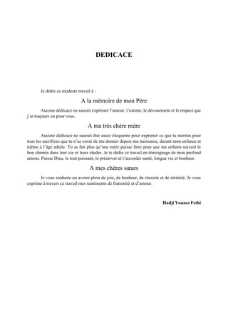 DEDICACE
Je dédie ce modeste travail à :
A la mémoire de mon Père
Aucune dédicace ne saurait exprimer l’amour, l’estime, le dévouement et le respect que
j’ai toujours eu pour vous.
A ma très chère mère
Aucune dédicace ne saurait être assez éloquente pour exprimer ce que tu mérites pour
tous les sacrifices que tu n’as cessé de me donner depuis ma naissance, durant mon enfance et
même à l’âge adulte. Tu as fait plus qu’une mère puisse faire pour que ses enfants suivent le
bon chemin dans leur vie et leurs études. Je te dédie ce travail en témoignage de mon profond
amour. Puisse Dieu, le tout puissant, te préserver et t’accorder santé, longue vie et bonheur.
A mes chères sœurs
Je vous souhaite un avenir plein de joie, de bonheur, de réussite et de sérénité. Je vous
exprime à travers ce travail mes sentiments de fraternité et d’amour.
Hadji Younes Fethi
 