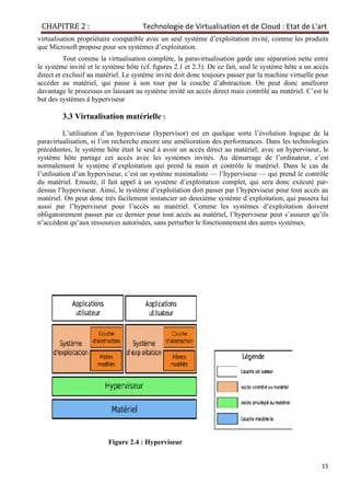 CHAPITRE 2 : Technologie de Virtualisation et de Cloud : Etat de L'art
15
virtualisation propriétaire compatible avec un seul système d’exploitation invité, comme les produits
que Microsoft propose pour ses systèmes d’exploitation.
Tout comme la virtualisation complète, la paravirtualisation garde une séparation nette entre
le système invité et le système hôte (cf. ﬁgures 2.1 et 2.3). De ce fait, seul le système hôte a un accès
direct et exclusif au matériel. Le système invité doit donc toujours passer par la machine virtuelle pour
accéder au matériel, qui passe à son tour par la couche d’abstraction. On peut donc améliorer
davantage le processus en laissant au système invité un accès direct mais contrôlé au matériel. C’est le
but des systèmes à hyperviseur
3.3 Virtualisation matérielle :
L’utilisation d’un hyperviseur (hypervisor) est en quelque sorte l’évolution logique de la
paravirtualisation, si l’on recherche encore une amélioration des performances. Dans les technologies
précédentes, le système hôte était le seul à avoir un accès direct au matériel; avec un hyperviseur, le
système hôte partage cet accès avec les systèmes invités. Au démarrage de l’ordinateur, c’est
normalement le système d’exploitation qui prend la main et contrôle le matériel. Dans le cas de
l’utilisation d’un hyperviseur, c’est un système minimaliste — l’hyperviseur — qui prend le contrôle
du matériel. Ensuite, il fait appel à un système d’exploitation complet, qui sera donc exécuté par-
dessus l’hyperviseur. Ainsi, le système d’exploitation doit passer par l’hyperviseur pour tout accès au
matériel. On peut donc très facilement instancier un deuxième système d’exploitation, qui passera lui
aussi par l’hyperviseur pour l’accès au matériel. Comme les systèmes d’exploitation doivent
obligatoirement passer par ce dernier pour tout accès au matériel, l’hyperviseur peut s’assurer qu’ils
n’accèdent qu’aux ressources autorisées, sans perturber le fonctionnement des autres systèmes.
Figure 2.4 : Hyperviseur
 
