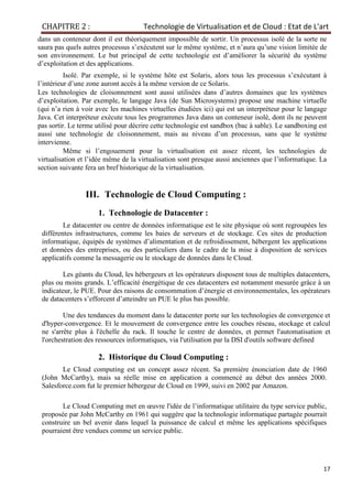 CHAPITRE 2 : Technologie de Virtualisation et de Cloud : Etat de L'art
17
dans un conteneur dont il est théoriquement impossible de sortir. Un processus isolé de la sorte ne
saura pas quels autres processus s’exécutent sur le même système, et n’aura qu’une vision limitée de
son environnement. Le but principal de cette technologie est d’améliorer la sécurité du système
d’exploitation et des applications.
Isolé. Par exemple, si le système hôte est Solaris, alors tous les processus s’exécutant à
l’intérieur d’une zone auront accès à la même version de ce Solaris.
Les technologies de cloisonnement sont aussi utilisées dans d’autres domaines que les systèmes
d’exploitation. Par exemple, le langage Java (de Sun Microsystems) propose une machine virtuelle
(qui n’a rien à voir avec les machines virtuelles étudiées ici) qui est un interpréteur pour le langage
Java. Cet interpréteur exécute tous les programmes Java dans un conteneur isolé, dont ils ne peuvent
pas sortir. Le terme utilisé pour décrire cette technologie est sandbox (bac à sable). Le sandboxing est
aussi une technologie de cloisonnement, mais au niveau d’un processus, sans que le système
intervienne.
Même si l’engouement pour la virtualisation est assez récent, les technologies de
virtualisation et l’idée même de la virtualisation sont presque aussi anciennes que l’informatique. La
section suivante fera un bref historique de la virtualisation.
III. Technologie de Cloud Computing :
1. Technologie de Datacenter :
Le datacenter ou centre de données informatique est le site physique où sont regroupées les
différentes infrastructures, comme les baies de serveurs et de stockage. Ces sites de production
informatique, équipés de systèmes d’alimentation et de refroidissement, hébergent les applications
et données des entreprises, ou des particuliers dans le cadre de la mise à disposition de services
applicatifs comme la messagerie ou le stockage de données dans le Cloud.
Les géants du Cloud, les hébergeurs et les opérateurs disposent tous de multiples datacenters,
plus ou moins grands. L’efficacité énergétique de ces datacenters est notamment mesurée grâce à un
indicateur, le PUE. Pour des raisons de consommation d’énergie et environnementales, les opérateurs
de datacenters s’efforcent d’atteindre un PUE le plus bas possible.
Une des tendances du moment dans le datacenter porte sur les technologies de convergence et
d'hyper-convergence. Et le mouvement de convergence entre les couches réseau, stockage et calcul
ne s'arrête plus à l'échelle du rack. Il touche le centre de données, et permet l'automatisation et
l'orchestration des ressources informatiques, via l'utilisation par la DSI d'outils software defined
2. Historique du Cloud Computing :
Le Cloud computing est un concept assez récent. Sa première énonciation date de 1960
(John McCarthy), mais sa réelle mise en application a commencé au début des années 2000.
Salesforce.com fut le premier hébergeur de Cloud en 1999, suivi en 2002 par Amazon.
Le Cloud Computing met en œuvre l'idée de l’informatique utilitaire du type service public,
proposée par John McCarthy en 1961 qui suggère que la technologie informatique partagée pourrait
construire un bel avenir dans lequel la puissance de calcul et même les applications spécifiques
pourraient être vendues comme un service public.
 
