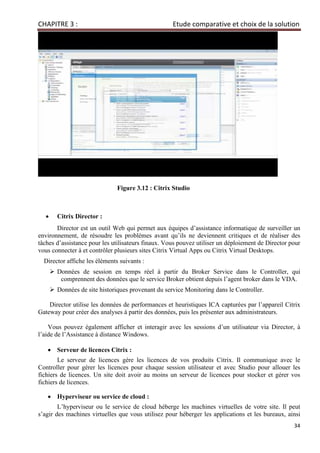 CHAPITRE 3 : Etude comparative et choix de la solution
34
Figure 3.12 : Citrix Studio
• Citrix Director :
Director est un outil Web qui permet aux équipes d’assistance informatique de surveiller un
environnement, de résoudre les problèmes avant qu’ils ne deviennent critiques et de réaliser des
tâches d’assistance pour les utilisateurs finaux. Vous pouvez utiliser un déploiement de Director pour
vous connecter à et contrôler plusieurs sites Citrix Virtual Apps ou Citrix Virtual Desktops.
Director affiche les éléments suivants :
 Données de session en temps réel à partir du Broker Service dans le Controller, qui
comprennent des données que le service Broker obtient depuis l’agent broker dans le VDA.
 Données de site historiques provenant du service Monitoring dans le Controller.
Director utilise les données de performances et heuristiques ICA capturées par l’appareil Citrix
Gateway pour créer des analyses à partir des données, puis les présenter aux administrateurs.
Vous pouvez également afficher et interagir avec les sessions d’un utilisateur via Director, à
l’aide de l’Assistance à distance Windows.
• Serveur de licences Citrix :
Le serveur de licences gère les licences de vos produits Citrix. Il communique avec le
Controller pour gérer les licences pour chaque session utilisateur et avec Studio pour allouer les
fichiers de licences. Un site doit avoir au moins un serveur de licences pour stocker et gérer vos
fichiers de licences.
• Hyperviseur ou service de cloud :
L’hyperviseur ou le service de cloud héberge les machines virtuelles de votre site. Il peut
s’agir des machines virtuelles que vous utilisez pour héberger les applications et les bureaux, ainsi
 