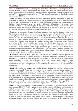 CHAPITRE 3 : Etude comparative et choix de la solution
40
office de modèle de disque. Le service glance permet aussi de stocker des sauvegardes de ces
disques. Glance ne stocke pas seulement des images, mais aussi des informations sur celles-
ci, les métadonnées. Ces métadonnées sont par exemple le format du disque (comme QCOW2
ou RAW) ou les conteneurs de celles-ci (OVF par exemple), qui peuvent être intérrogées à
travers une API REST.
- Nova: le service de calcul (virtualisation) d'OpenStack, permet d'héberger et gérer les
services d'un système de cloud computing. Le service de calcul est la partie principale d'un
système Iaas (Infrastructure as a service). Les principaux modules sont implémentés en
Python. Nova interragit avec le service d'identité d'OpenStack (Keystone) pour
l'authentification, le service d'image (Glance) pour fournir des images disques sur la base
desquelles seront déployées les instances de serveur, et le tableau de bord qui offre aux
utilisateurs, une interface pour gérer leurs machines virtuelles.
- Neutron: le composant Réseau OpenStack (neutron) gère tous les aspects réseau pour
l’infrastructure de réseau virtuel et les aspects de la couche d’accès à l’infrastructure de
réseau physique dans votre environnement OpenStack. Le réseau OpenStack permet aux
tenants de créer des topologies de réseau virtuel avancées qui peuvent inclure des services
comme un firewall, un load balancer, et un réseau privé virtuel (VPN). Le composant Réseau
fournit des réseaux, sous-réseaux et routeurs comme des abstractions objet. Chaque
abstraction a des fonctionnalités qui imitent son homologue physique: les réseaux
contiennent des sous-réseaux, et les routeurs dirige le trafic entre les différents sous-réseaux
et réseaux. Chaque routeur a une unique passerelle qui se connecte à un réseau et de
multiples interfaces connectées à des sous-réseaux. Les sous-réseaux peuvent accéder à des
machines sur d’autres sous-réseaux connectés au même routeur. Ainsi un utilisateur peut
créer son propre réseau de machines virtuelles.
- Horizon: le tableau de bord OpenStack (horizon) est une interface web qui permet aux
administrateurs et aux utilisateurs du cloud de gérer les différentes ressources et services
OpenStack. Le tableau de bord permet des interactions de type web avec le contrôleur du
cloud OpenStack à travers les différentes APIs. Pour chaque service ajouté à votre
environnement OpenStack, Horizon l'intègrera automatiquement dans son interface. En plus
du thème de base qu'il vous propose, il vous offre aussi la possibilité de le personnaliser à
votre façon.
- Cinder: le service de stockage par blocks (cinder) fournit aux machines virtuelles un
stockage persistant. Il fournit une infrastructure pour gérer les volumes, et interragit avec le
service de calcul d'OpenStack pour fournir des volumes aux instances de machines virtuelles.
Il gère donc les opérations de création, d'attachement et de détachement de ces périphériques
sur les serveurs. Le stockage en mode bloc est utilisé pour des scénarios performant comme
celui du stockage de base de données, mais aussi pour fournir au serveur un accès bas niveau
au périphérique de stockage. Cinder gère aussi la création d'instantanés (snapshots), très utile
pour sauvegarder des données contenues dans les périphériques de type bloc. Les
instantanées peuvent être restaurées ou utilisées pour créer de nouveaux volumes.
- Swift: le service de Stockage Objet (swift) permet le stockage et la récupération d’objets à
travers une API REST. C'est le type de stockage le plus souvent utilisé pour stocker tout type
de fichiers. Ainsi grâce à votre cloud, vous pourrez y accéder de partout. Il n'est pas juste un
simple stockage car il assure également la réplication des données sur plusieurs disques, qui
peuvent même être sur des serveurs différents. Donc de base ce service intègre déjà plus ou
moins de la haute disponibilité, même s’il vaut ieux s'en assurer personnellement; Tout
dépend de votre activité et de votre utilisation du cloud. Il permet d'offrir également un
espace de stockage pour le service d'image, qui est utilisé pour déployer des instances. Pour
 