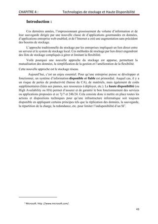 CHAPITRE 4 : Technologies de stockage et Haute Disponibilité
43
Introduction :
Ces dernières années, l’impressionnant grossissement du volume d’information et de
leur sauvegarde dirigée par une nouvelle classe de d’applications gourmandes en données,
d’applications entreprise web-enabled, et de l’Internet a créé une augmentation sans précédent
des besoins de stockage.
L’approche traditionnelle du stockage par les entreprises impliquait un lien direct entre
un serveur et le system de stockage local. Ces méthodes de stockage par lien direct engendrent
des îlots de stockage compliqués à gérer et limitant la flexibilité.
Voilà pourquoi une nouvelle approche du stockage est apparue, permettant la
mutualisation des données, la simplification de la gestion et l’amélioration de la flexibilité.
Cette nouvelle approche est le stockage réseau.
Aujourd’hui, c’est un enjeu essentiel. Pour qu’une entreprise puisse se développer et
fonctionner, un système d’information disponible et fiable est primordial. Auquel cas, il y a
un risque de pertes de productivité (baisse du CA), de matériels, mais également de coûts
supplémentaires (liées aux pannes, aux ressources à déployer, etc.). La haute disponibilité (ou
High Availability ou HA) permet d’assurer et de garantir le bon fonctionnement des services
ou applications proposées et ce 7j/7 et 24h/24. Cela consiste donc à mettre en place toutes les
actions et dispositions techniques pour qu’une infrastructure informatique soit toujours
disponible en appliquant certains principes tels que la réplication des données, la sauvegarde,
la répartition de la charge, la redondance, etc. pour limiter l’indisponibilité d’un SI1
.
1
Microsoft. http ://www.microsoft.com/.
 