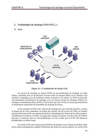 CHAPITRE 4 : Technologies de stockage et Haute Disponibilité
44
1. Technologies de stockage (NAS SAN...) :
 NAS :
Figure 4.1 : L’architecture de réseau NAS
Un serveur de stockage en réseau (NAS) est une architecture de stockage en mode
fichier, constituée d'un ou de plusieurs serveurs dotés de disques dédiés où les données sont
stockées et partagées avec de nombreux clients connectés à un réseau. Le NAS est l'une des
trois principales architectures de stockage, avec les réseaux locaux de stockage (SAN) et le
stockage en attachement direct (DAS). C'est la seule qui soit à la fois en réseau (par définition)
et entièrement responsable de l'ensemble du stockage du réseau.
Si l'on compare le NAS à des volumes de stockage qui vous sont plus familiers, comme
le disque dur de votre ordinateur, un disque dur externe, un CD ou une clé USB, on constate
qu'une architecture NAS vous permet de stocker et de partager des fichiers de la même manière.
La différence est ailleurs. En effet, un disque dur, interne ou externe, un CD et une clé USB ne
peuvent se connecter qu'à un seul périphérique à la fois, tandis que le NAS relie plusieurs
périphériques en même temps.
Les unités NAS sont conçues pour distribuer les données sous la forme de fichiers. Bien
qu'ils soient techniquement capables d'effectuer des tâches de serveur général, les unités NAS
 