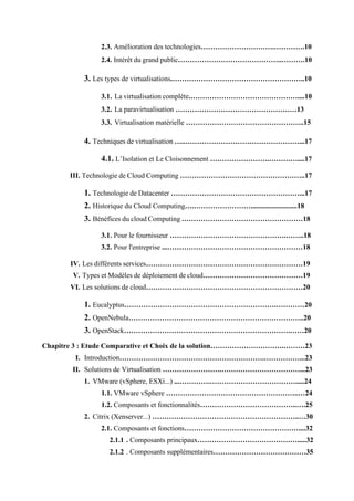 2.3. Amélioration des technologies………………………….………….10
2.4. Intérêt du grand public……………………………………..……….10
3. Les types de virtualisations.………………………………………………..10
3.1. La virtualisation complète.………………………………………....10
3.2. La paravirtualisation ……………………………………………13
3.3. Virtualisation matérielle …………………………………………..15
4. Techniques de virtualisation …..…………………………………………...17
4.1. L’Isolation et Le Cloisonnement …………………….…………....17
III. Technologie de Cloud Computing ……………………………………………..17
1. Technologie de Datacenter ………………………………………………...17
2. Historique du Cloud Computing….……………………..........................18
3. Bénéfices du cloud Computing ……………………………………………18
3.1. Pour le fournisseur ………………………………………….……..18
3.2. Pour l'entreprise ...…………………………………………………18
IV. Les différents services…………………………………………………………19
V. Types et Modèles de déploiement de cloud……………………………………19
VI. Les solutions de cloud…………………………………………………………20
1. Eucalyptus……………………………………………………….…………20
2. OpenNebula………………………………………………………………..20
3. OpenStack…………………………………………………………….……20
Chapitre 3 : Etude Comparative et Choix de la solution………………………….………23
I. Introduction…………………………………………………….……………...23
II. Solutions de Virtualisation …………………….……………………………...23
1. VMware (vSphere, ESXi...) ...………….……………………………….....24
1.1. VMware vSphere ………………………………………………..…24
1.2. Composants et fonctionnalités…………………………………..….25
2. Citrix (Xenserver...) ……………………………………………………..…30
2.1. Composants et fonctions…………………………………………....32
2.1.1 . Composants principaux…………………………………….....32
2.1.2 . Composants supplémentaires…………………………………35
 
