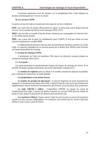 CHAPITRE 4 : Technologies de stockage et Haute Disponibilité
53
Lorsqu'une application écrit des données sur le périphérique bloc, Ceph réplique les
données automatiquement à travers le cluster.
B. Les services CEPH :
La partie serveur de Ceph est assurée par trois types de services à déployer :
OSD : qui a pour rôle de stocker efficacement les objets. Il utilise pour cela le disque local du
serveur, via un système de fichiers local classique (XFS, EXT).
MON : qui surveille et contrôle l’état du cluster, maintient une cartographie de l’état de celui-
ci. Ne stocke aucune donnée.
MDS : qui a pour rôle de gérer les métadonnées pour CephFS. Il n'est pas utilisé car nous
utilisons uniquement le module RBD.
Le déploiement de plusieurs démons dans un ensemble de machines constitue un cluster
Ceph. Le caractère redondant de ces services permet de se défaire d'un SPOFet ainsi d'assurer
une haute disponibilité du stockage.
C. Gestion de stockage CEPH :
L’architecture de Ceph est modulaire. Elle repose sur plusieurs concepts propres au
système de stockage open-source :
C.1. Les pools :
Les pools permettent le partitionnement logique de l'espace de stockage du cluster. Il est
possible d'indiquer quelques paramètres qui seront spécifiques à chaque pool :
− Le nombre de réplicats pour les objets et le nombre minimal de réplicats acceptables
pour continuer de fonctionner en mode dégradé.
− Les propriétaires et les droits d'accès.
− Le nombre de groupes de placement : il s'agit de fragments de pools permettant de
segmenter la distribution des objets entre OSD. L'objectif étant de créer un niveau d'indirection
supplémentaire afin de faciliter la reconstruction des données en cas de panne d'un composant.
− La règle CRUSH à utiliser : L'algorithme CRUSH est chargé du calcul de
l'emplacement d'un objet. Il permet de définir comment les serveurs OSD peuvent tomber en
panne et donc induire le placement des données pour permettre cela.
− Les moniteurs (Mons): Chaque cluster Ceph nécessite la mise en œuvre de moniteurs
installés sur des serveurs indépendants. Ces moniteurs sont utilisés par les clients Ceph pour
obtenir la carte la plus à jour du cluster.
 