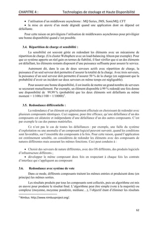 CHAPITRE 4 : Technologies de stockage et Haute Disponibilité
62
• l’utilisation d’un middleware asynchrone : MQ Series, JMS, SonicMQ, CFT
• la mise en œuvre d’un mode dégradé quand une application dont on dépend est
défaillante.
Pour cette raison on privilégiera l’utilisation de middlewares asynchrones pour privilégier
une bonne disponibilité quand c’est possible.
3.4. Répartition de charge et sensibilité :
La sensibilité est souvent gérée en redondant les éléments avec un mécanisme de
répartition de charge. (Un cluster Websphere avec un load-balancing Alteon par exemple). Pour
que ce système apporte un réel gain en termes de fiabilité, il faut vérifier que si un des éléments
est défaillant, les éléments restants disposent d’une puissance suffisante pour assurer le service.
Autrement dit, dans le cas de deux serveurs actifs avec répartition de charge, la
puissance d’un seul serveur doit permettre d’assurer la totalité de la charge. Avec trois serveurs,
la puissance d’un seul serveur doit permettre d’assurer 50 % de la charge (en supposant que la
probabilité d’avoir un incident sur deux serveurs en même temps est négligeable).
Pour assurer une bonne disponibilité, il est inutile de mettre un grand nombre de serveurs
se secourant mutuellement. Par exemple, un élément disponible à 99 % redondé une fois donne
une disponibilité de 99,99 % (probabilité que les deux éléments soit défaillants au même
moment = 1/100x1/100 = 1/10000)5
.
3.5. Redondance différentielle :
La redondance d’un élément est généralement effectuée en choisissant de redonder avec
plusieurs composants identiques. Ceci suppose, pour être efficace, qu’une défaillance d’un des
composants est aléatoire et indépendante d’une défaillance d’un des autres composants. C’est
par exemple le cas des pannes matérielles.
Ce n’est pas le cas de toutes les défaillances : par exemple, une faille du système
d’exploitation ou une anomalie d’un composant logiciel peuvent survenir, quand les conditions
sont favorables, sur l’ensemble des composants à la fois. Pour cette raison, quand l’application
est extrêmement sensible, on considèrera de redonder les éléments avec des composants de
natures différentes mais assurant les mêmes fonctions. Ceci peut conduire à :
• Choisir des serveurs de nature différentes, avec des OS différents, des produits logiciels
d’infrastructure différents ;
• développer le même composant deux fois en respectant à chaque fois les contrats
d’interface qui s’appliquent au composant
3.6. Redondance avec système de vote
Dans ce mode, différents composants traitent les mêmes entrées et produisent donc (en
principe) les mêmes sorties.
Les résultats produits par tous les composants sont collectés, puis un algorithme est mis
en œuvre pour produire le résultat final. L’algorithme peut être simple (vote à la majorité) ou
complexe (moyenne, moyenne pondérée, médiane…), l’objectif étant d’éliminer les résultats
5
Nimbus. http://www.nimbusproject.org/.
 