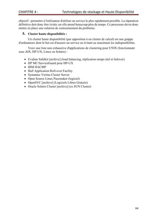 CHAPITRE 4 : Technologies de stockage et Haute Disponibilité
64
objectif : permettre à l'utilisateur d'utiliser un service le plus rapidement possible. La réparation
définitive doit donc être évitée car elle prend beaucoup plus de temps. Ce processus devra donc
mettre en place une solution de contournement du probleme.
5. Cluster haute disponibilités :
Un cluster haute disponibilité (par opposition à un cluster de calcul) est une grappe
d'ordinateurs dont le but est d'assurer un service en évitant au maximum les indisponibilités.
Voici une liste non exhaustive d'applications de clustering pour UNIX (fonctionnant
sous AIX, HP-UX, Linux ou Solaris) :
• Evidian SafeKit [archive] (load balancing, réplication temps réel et failover)
• HP MC/ServiceGuard pour HP-UX
• IBM HACMP
• Bull Application Roll-over Facility
• Symantec Veritas Cluster Server
• Open Source Linux Pacemaker (logiciel)
• OpenSVC [archive] (Logiciels Libres Gratuits)
• Oracle Solaris Cluster [archive] (ex SUN Cluster)
 
