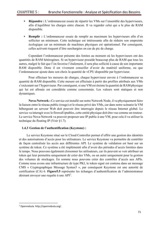 CHAPITRE 5 : Branche Fonctionnelle : Analyse et Spécification des Besoins
71
▪ Répandre : L’ordonnanceur essaie de répartir les VMs sur l’ensemble des hyperviseurs,
afin d’équilibrer les charges entre chacun. Il va regarder celui qui a le plus de RAM
disponible.
▪ Remplir : L’ordonnanceur essaie de remplir au maximum les hyperviseurs afin d’en
solliciter un minimum. Cette technique est intéressante afin de réduire son empreinte
écologique car un minimum de machines physiques est opérationnel. Par conséquent,
celles activent risquent d’être surchargées en cas de pic de charge.
Cependant l’ordonnanceur présente des limites au moment où les hyperviseurs ont des
quantités de RAM hétérogènes. Si un hyperviseur possède beaucoup plus de RAM que tous les
autres, malgré le fait que l’on favorise l’étalement, il sera plus sollicité à cause de son importante
RAM disponible. Donc il est vivement conseiller d’avoir du matériel uniforme, ou que
l’ordonnanceur ajoute dans son choix la quantité de vCPU disponible par hyperviseur.
Pour effectuer les mesures de charges, chaque hyperviseur envoie à l’ordonnanceur sa
quantité de RAM disponible. Cette mesure est effectuée à partir des profiles attribués aux VMs
s’exécutant sur l’hyperviseur. Par conséquent, si une VM est éteinte la quantité de RAM physique
qui lui est allouée est considérée comme consommée. Les valeurs sont statiques et non
dynamiques.
Nova-Network : Ce service est installé sur notre Network Node, il va physiquement faire
la liaison entre le réseau public (rouge) et le réseau privé des VMs, car dans notre scénario la VM
hébergeant un serveur Web doit pouvoir être interrogée depuis le réseau Internet global. Le
service va interagir avec le firewall iptables, cette entité physique doit être vue comme un routeur.
Le service Nova-Network va pouvoir proposer une IP public à une VM, pour cela il va utiliser la
technique du floating IP (Voir §1.7).
1.4.3 Gestion de l’authentification (Keystone) :
Le service Keystone situé sur le Cloud Controller permet d’offrir une gestion des identités
et des autorisations d’accès pour les utilisateurs. Le service Keystone va permettre de contrôler
de façon centralisée les accès aux différentes API. Le système de validation est basé sur un
système de token. Ce système a été implémenté afin d’avoir des périodes d’accès limitées dans
le temps. Nous pouvons également cloisonner les utilisateurs, car ils peuvent se voir attribuer un
token qui leur permettra uniquement de créer des VMs, ou un autre uniquement pour la gestion
des volumes de stockages. En somme nous pouvons créer des contrôles d’accès aux APIs.
Comme nous avons une infrastructure de type PKI, le token signé est contenu dans un message
CMS « Cryptographique Message Syntax5 », par conséquent Keystone est une autorité de
certification (CA) 6. Figure5.5 représente les échanges d’authentification de l’administrateur
désirant envoyer une requête à une API2
.
2
Opennebula. http://opennebula.org/.
 