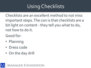 Using Checklists 
Checklists are an excellent method to not miss 
important steps. The con is that checklists are a 
bit light on content - they tell you what to do, 
not how to do it. 
Good for: 
• Planning 
• Dress code 
• On the day drill 
 