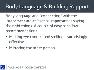Body Language & Building Rapport 
Body language and “connecting” with the 
interviewer are at least as important as saying 
the right things. A couple of easy to follow 
recommendations: 
• Making eye contact and smiling – surprisingly 
effective 
• Mirroring the other person 
 