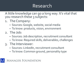 Research 
A little knowledge can go a long way. It’s vital that 
you research these 3 subjects: 
1. The Company: 
– Sources: Google, website, social media 
– To know: products, vision, environment 
2. The Job: 
– Sources: Job description, recruitment consultant 
– To know: Required skills, deliverables, challenges 
3. The Interviewer: 
– Sources: LinkedIn, recruitment consultant 
– To know: Common ground, personality type 
 