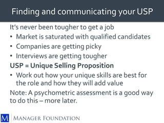 Finding and communicating your USP 
It’s never been tougher to get a job 
• Market is saturated with qualified candidates 
• Companies are getting picky 
• Interviews are getting tougher 
USP = Unique Selling Proposition 
• Work out how your unique skills are best for 
the role and how they will add value 
Note: A psychometric assessment is a good way 
to do this – more later. 
 