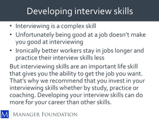 Developing interview skills 
• Interviewing is a complex skill 
• Unfortunately being good at a job doesn’t make 
you good at interviewing 
• Ironically better workers stay in jobs longer and 
practice their interview skills less 
But interviewing skills are an important life skill 
that gives you the ability to get the job you want. 
That’s why we recommend that you invest in your 
interviewing skills whether by study, practice or 
coaching. Developing your interview skills can do 
more for your career than other skills. 
 