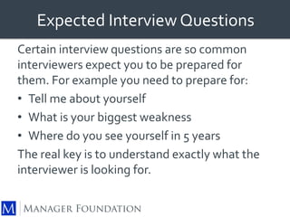 Expected Interview Questions 
Certain interview questions are so common 
interviewers expect you to be prepared for 
them. For example you need to prepare for: 
• Tell me about yourself 
• What is your biggest weakness 
• Where do you see yourself in 5 years 
The real key is to understand exactly what the 
interviewer is looking for. 
 