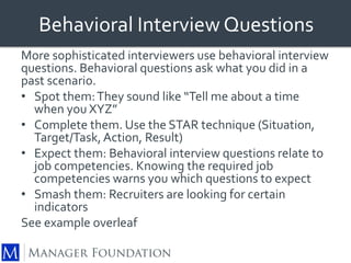 Behavioral Interview Questions 
More sophisticated interviewers use behavioral interview 
questions. Behavioral questions ask what you did in a 
past scenario. 
• Spot them: They sound like “Tell me about a time 
when you XYZ” 
• Complete them. Use the STAR technique (Situation, 
Target/Task, Action, Result) 
• Expect them: Behavioral interview questions relate to 
job competencies. Knowing the required job 
competencies warns you which questions to expect 
• Smash them: Recruiters are looking for certain 
indicators 
See example overleaf 
 