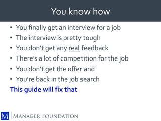 You know how 
• You finally get an interview for a job 
• The interview is pretty tough 
• You don’t get any real feedback 
• There’s a lot of competition for the job 
• You don’t get the offer and 
• You’re back in the job search 
This guide will fix that 
 