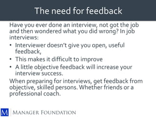 The need for feedback 
Have you ever done an interview, not got the job 
and then wondered what you did wrong? In job 
interviews: 
• Interviewer doesn’t give you open, useful 
feedback, 
• This makes it difficult to improve 
• A little objective feedback will increase your 
interview success. 
When preparing for interviews, get feedback from 
objective, skilled persons. Whether friends or a 
professional coach. 
 