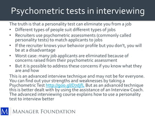 Psychometric tests in interviewing 
The truth is that a personality test can eliminate you from a job 
• Different types of people suit different types of jobs 
• Recruiters use psychometric assessments (commonly called 
personality tests) to match applicants to jobs 
• If the recruiter knows your behavior profile but you don't, you will 
be at a disadvantage 
• Worst case: many job applicants are eliminated because of 
concerns raised from their psychometric assessment 
• But it is possible to address these concerns if you know what they 
are and how 
This is an advanced interview technique and may not be for everyone. 
You can find out your strengths and weaknesses by taking a 
Psychometric Test http://goo.gl/D7djfL But as an advanced technique 
this is better dealt with by using the assistance of an Interview Coach. 
The advanced interviewing course explains how to use a personality 
test to interview better 
 