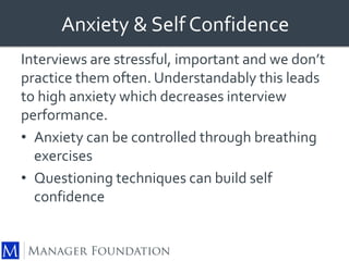 Anxiety & Self Confidence 
Interviews are stressful, important and we don’t 
practice them often. Understandably this leads 
to high anxiety which decreases interview 
performance. 
• Anxiety can be controlled through breathing 
exercises 
• Questioning techniques can build self 
confidence 
 