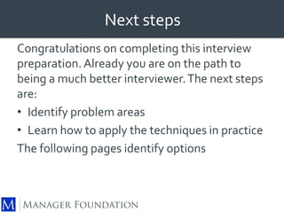 Next steps 
Congratulations on completing this interview 
preparation. Already you are on the path to 
being a much better interviewer. The next steps 
are: 
• Identify problem areas 
• Learn how to apply the techniques in practice 
The following pages identify options 
 