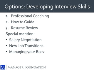 Options: Developing Interview Skills 
1. Professional Coaching 
2. How to Guide 
3. Resume Review 
Special mention: 
• Salary Negotiation 
• New Job Transitions 
• Managing your Boss 
 