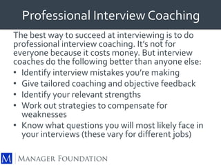 Professional Interview Coaching 
The best way to succeed at interviewing is to do 
professional interview coaching. It’s not for 
everyone because it costs money. But interview 
coaches do the following better than anyone else: 
• Identify interview mistakes you’re making 
• Give tailored coaching and objective feedback 
• Identify your relevant strengths 
• Work out strategies to compensate for 
weaknesses 
• Know what questions you will most likely face in 
your interviews (these vary for different jobs) 
 
