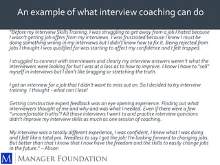 An example of what interview coaching can do 
“Before my Interview Skills Training, I was struggling to get away from a job I hated because 
I wasn’t getting job offers from my interviews. I was frustrated because I knew I must be 
doing something wrong in my interviews but I didn’t know how to fix it. Being rejected from 
jobs I thought I was qualified for was starting to affect my confidence and I felt trapped. 
I struggled to connect with interviewers and clearly my interview answers weren’t what the 
interviewers were looking for but I was at a loss as to how to improve. I know I have to “sell” 
myself in interviews but I don’t like bragging or stretching the truth. 
I got an interview for a job that I didn’t want to miss out on. So I decided to try interview 
training. I thought - what can I lose! 
Getting constructive expert feedback was an eye opening experience. Finding out what 
interviewers thought of me and why and was what I needed. Even if there were a few 
“uncomfortable truths”! All those interviews I went to and practice interview questions 
didn’t improve my interview skills as much as one session of coaching. 
My interview was a totally different experience, I was confident, I knew what I was doing 
and I felt like a total pro. Needless to say I got the job! I’m looking forward to changing jobs. 
But better than that I know that I now have the freedom and the skills to easily change jobs 
in the future.” – Alison 
 