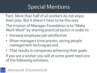 Special Mentions 
Fact: More than half of all workers do not enjoy 
their jobs. But it doesn’t have to be this way. 
The mission of Manager Foundation is to “Make 
Work Work” by sharing practical tactics in order to 
• Increase employee job satisfaction 
• Show managers time proven, saving people 
management techniques and 
• That results in companies achieving their goals 
If you are a worker you will at some point need one 
of the following solutions. 
 