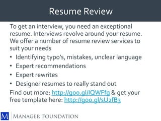 Resume Review 
To get an interview, you need an exceptional 
resume. Interviews revolve around your resume. 
We offer a number of resume review services to 
suit your needs 
• Identifying typo’s, mistakes, unclear language 
• Expert recommendations 
• Expert rewrites 
• Designer resumes to really stand out 
Find out more: http://goo.gl/IQWFfg & get y0ur 
free template here: http://goo.gl/sU2fB3 
 