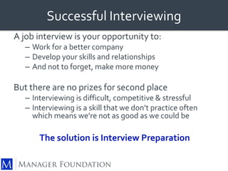 Successful Interviewing 
A job interview is your opportunity to: 
– Work for a better company 
– Develop your skills and relationships 
– And not to forget, make more money 
But there are no prizes for second place 
– Interviewing is difficult, competitive & stressful 
– Interviewing is a skill that we don’t practice often 
which means we’re not as good as we could be 
The solution is Interview Preparation 
 